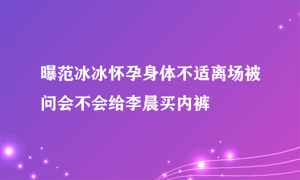 曝范冰冰怀孕身体不适离场被问会不会给李晨买内裤