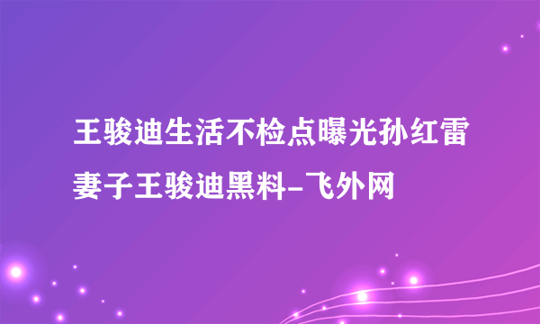 王骏迪生活不检点曝光孙红雷妻子王骏迪黑料-飞外网