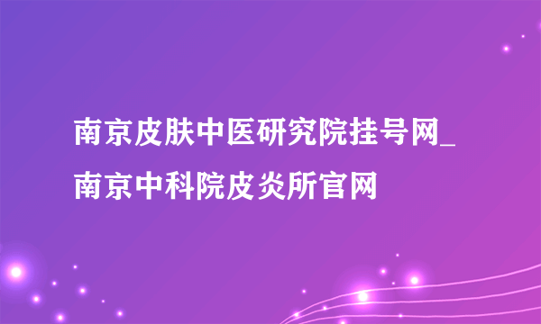 南京皮肤中医研究院挂号网_南京中科院皮炎所官网