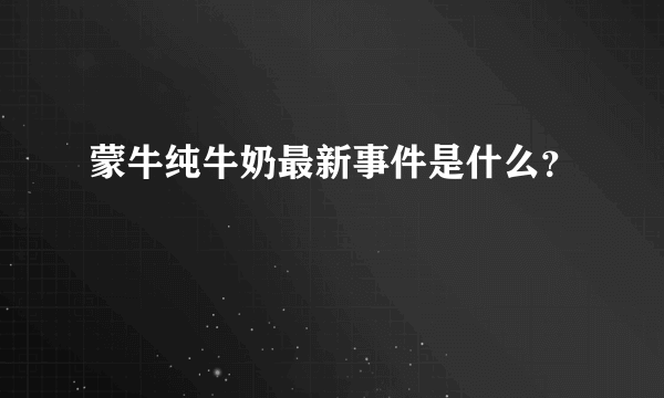 蒙牛纯牛奶最新事件是什么？