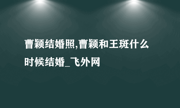 曹颖结婚照,曹颖和王斑什么时候结婚_飞外网