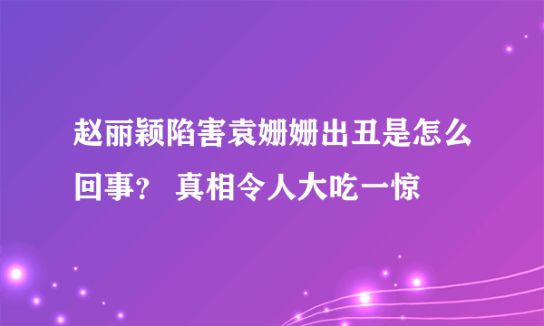 赵丽颖陷害袁姗姗出丑是怎么回事？ 真相令人大吃一惊