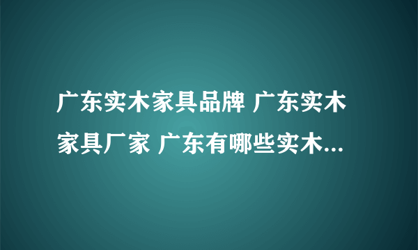 广东实木家具品牌 广东实木家具厂家 广东有哪些实木家具品牌【品牌库】