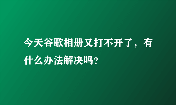 今天谷歌相册又打不开了，有什么办法解决吗？