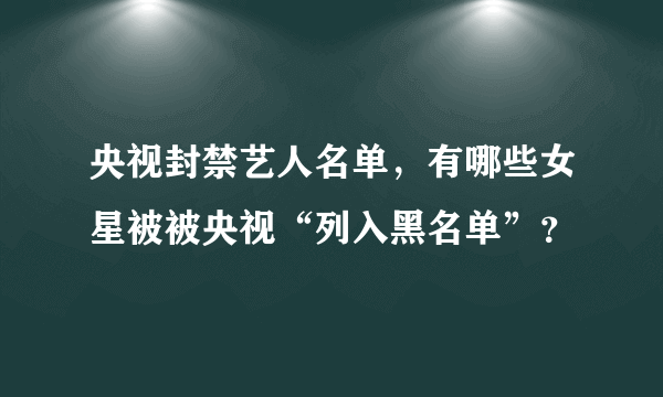 央视封禁艺人名单，有哪些女星被被央视“列入黑名单”？