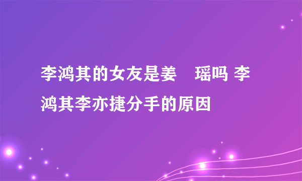 李鸿其的女友是姜珮瑶吗 李鸿其李亦捷分手的原因