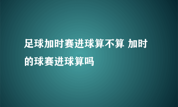 足球加时赛进球算不算 加时的球赛进球算吗