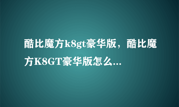 酷比魔方k8gt豪华版，酷比魔方K8GT豪华版怎么样求详细评测