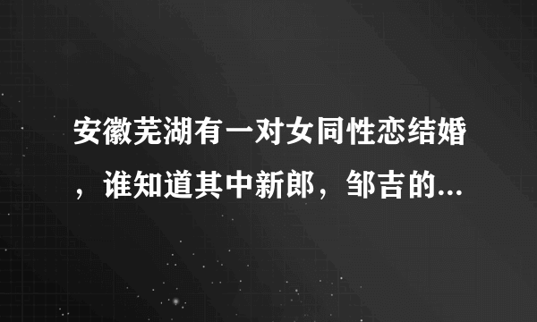 安徽芜湖有一对女同性恋结婚，谁知道其中新郎，邹吉的联系方式啊？如果有的话，麻烦发一下好不好？谢谢！