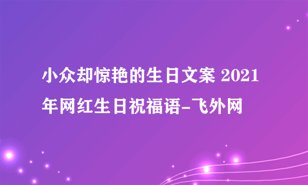 小众却惊艳的生日文案 2021年网红生日祝福语-飞外网