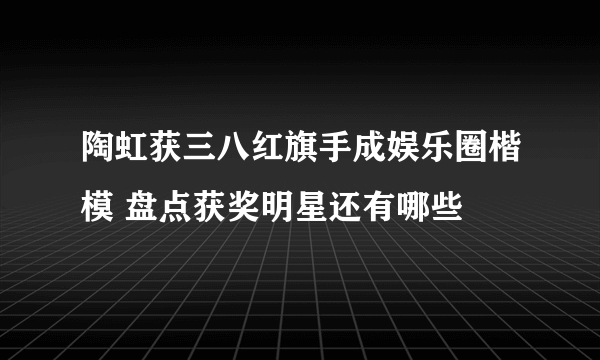 陶虹获三八红旗手成娱乐圈楷模 盘点获奖明星还有哪些