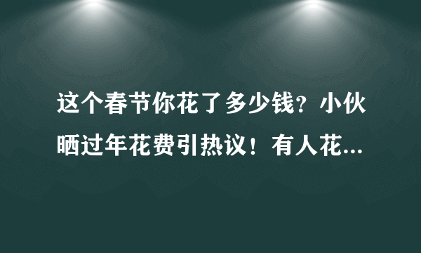 这个春节你花了多少钱？小伙晒过年花费引热议！有人花了一年积蓄…