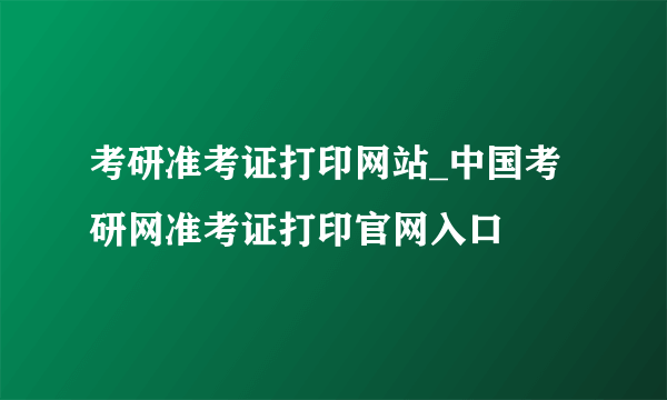 考研准考证打印网站_中国考研网准考证打印官网入口