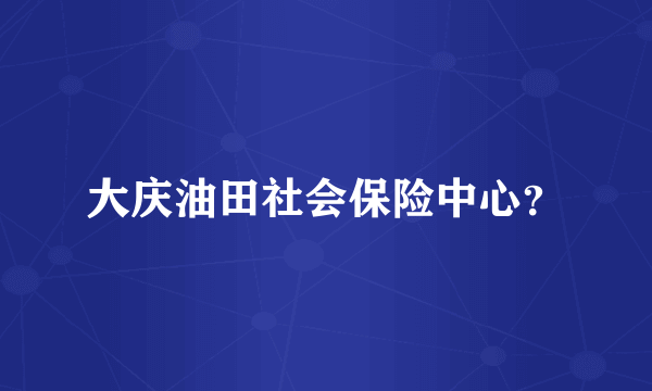 大庆油田社会保险中心？