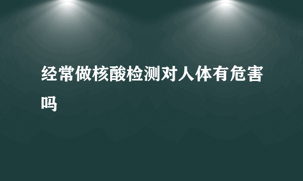 经常做核酸检测对人体有危害吗