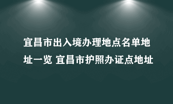 宜昌市出入境办理地点名单地址一览 宜昌市护照办证点地址