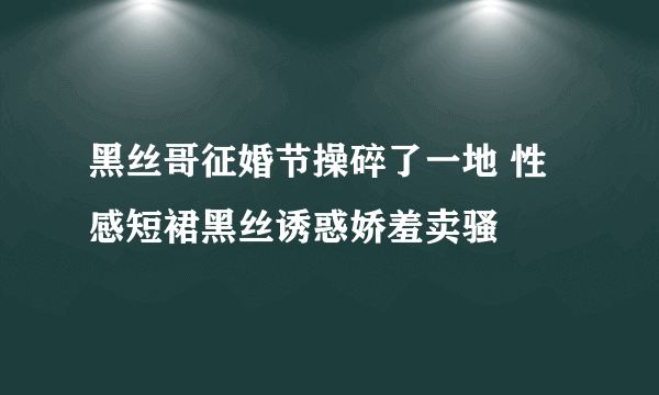 黑丝哥征婚节操碎了一地 性感短裙黑丝诱惑娇羞卖骚