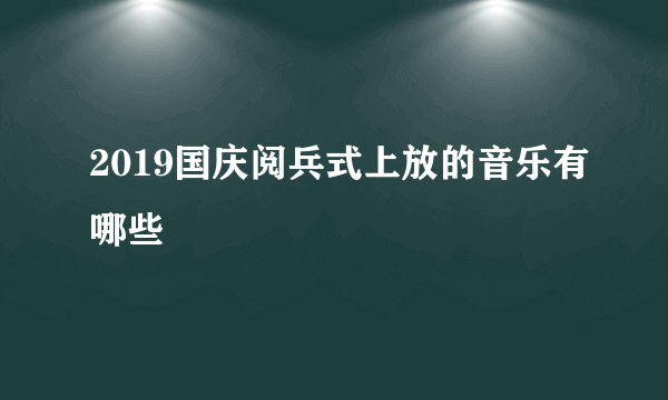 2019国庆阅兵式上放的音乐有哪些