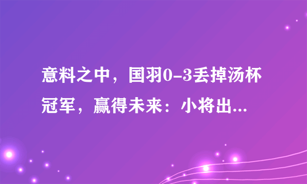 意料之中，国羽0-3丢掉汤杯冠军，赢得未来：小将出色，未来可期