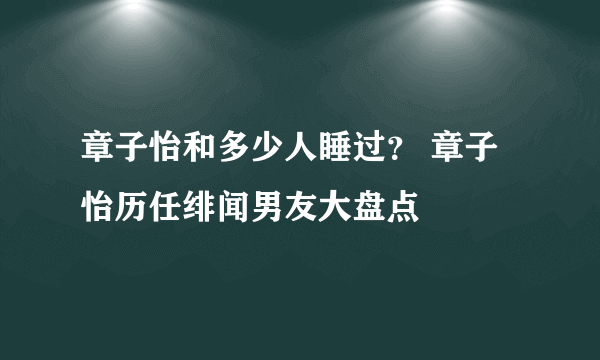 章子怡和多少人睡过？ 章子怡历任绯闻男友大盘点