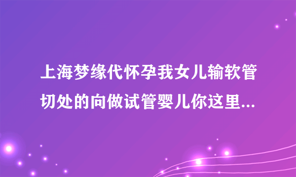 上海梦缘代怀孕我女儿输软管切处的向做试管婴儿你这里可以做吗