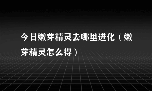 今日嫩芽精灵去哪里进化（嫩芽精灵怎么得）