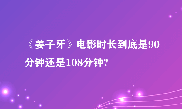 《姜子牙》电影时长到底是90分钟还是108分钟?