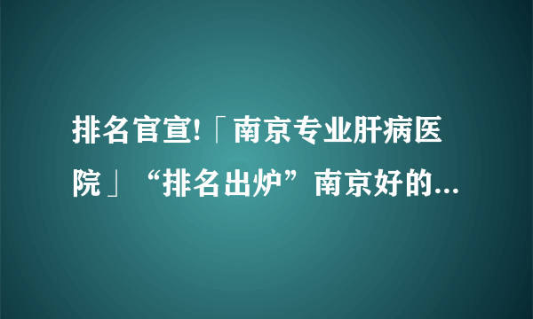 排名官宣!「南京专业肝病医院」“排名出炉”南京好的肝病医院前五名