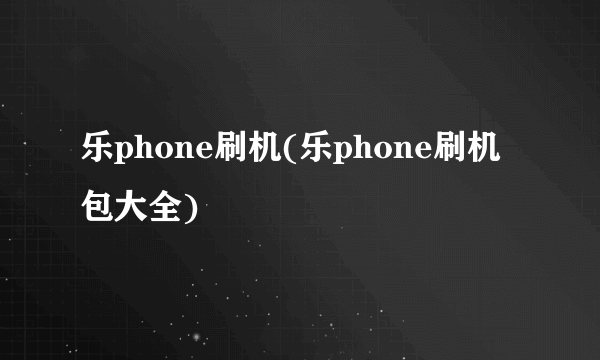 乐phone刷机(乐phone刷机包大全)