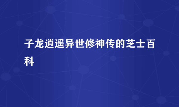 子龙逍遥异世修神传的芝士百科