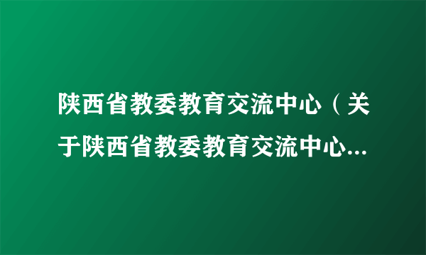 陕西省教委教育交流中心（关于陕西省教委教育交流中心的简介）