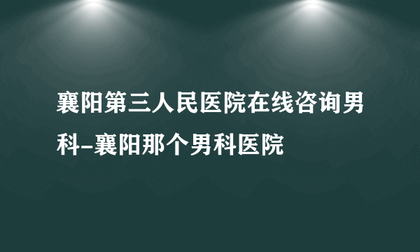 襄阳第三人民医院在线咨询男科-襄阳那个男科医院