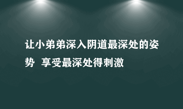 让小弟弟深入阴道最深处的姿势  享受最深处得刺激