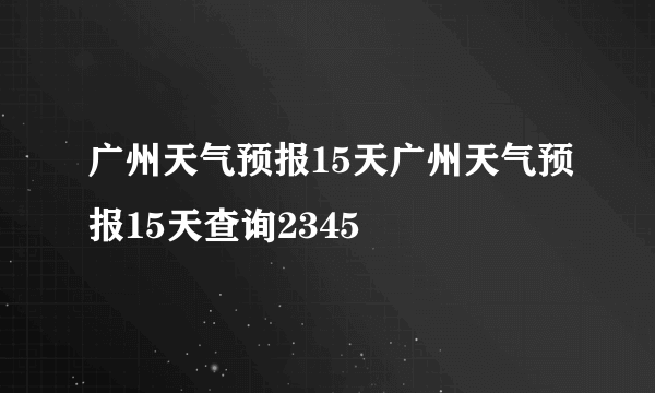 广州天气预报15天广州天气预报15天查询2345