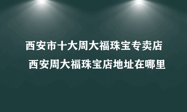 西安市十大周大福珠宝专卖店 西安周大福珠宝店地址在哪里