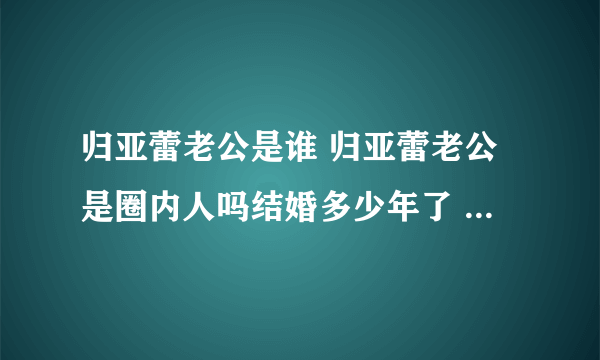 归亚蕾老公是谁 归亚蕾老公是圈内人吗结婚多少年了 - 娱乐八卦 - 飞外网