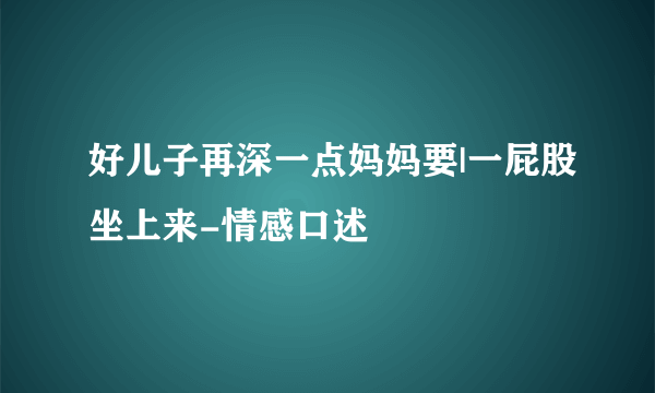 好儿子再深一点妈妈要|一屁股坐上来-情感口述