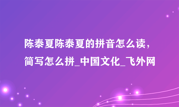 陈泰夏陈泰夏的拼音怎么读，简写怎么拼_中国文化_飞外网