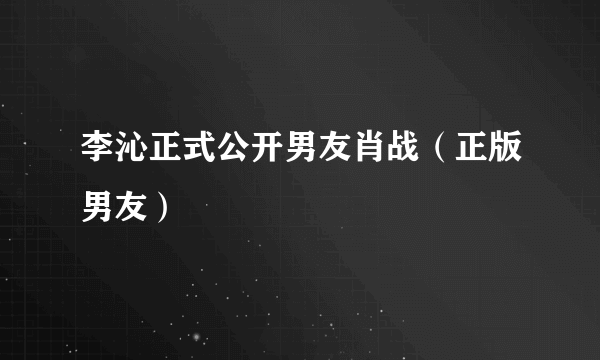 李沁正式公开男友肖战（正版男友）