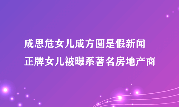 成思危女儿成方圆是假新闻 正牌女儿被曝系著名房地产商