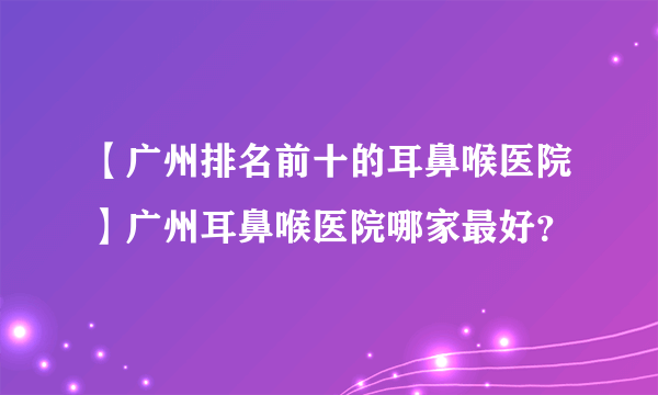 【广州排名前十的耳鼻喉医院】广州耳鼻喉医院哪家最好？