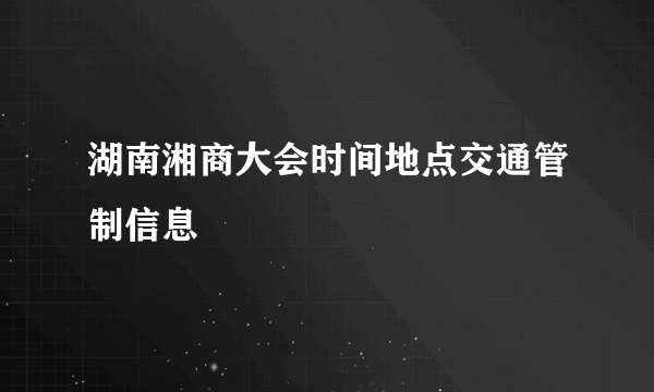 湖南湘商大会时间地点交通管制信息