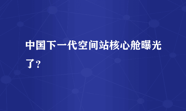 中国下一代空间站核心舱曝光了？