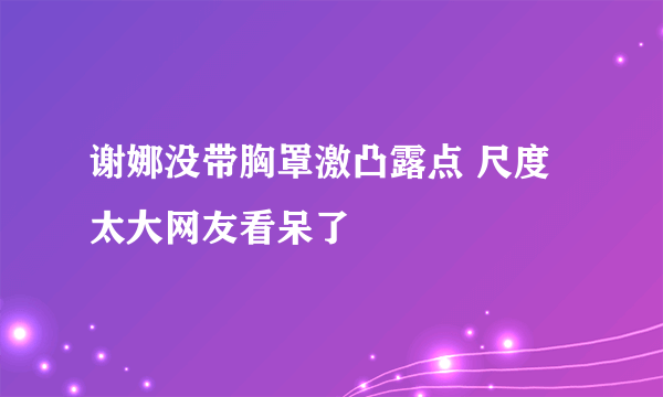 谢娜没带胸罩激凸露点 尺度太大网友看呆了