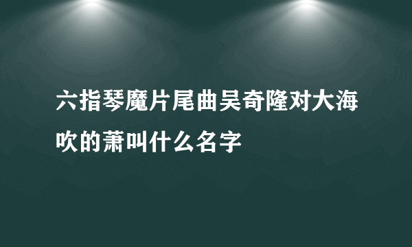 六指琴魔片尾曲吴奇隆对大海吹的萧叫什么名字