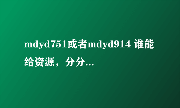 mdyd751或者mdyd914 谁能给资源，分分都给你了