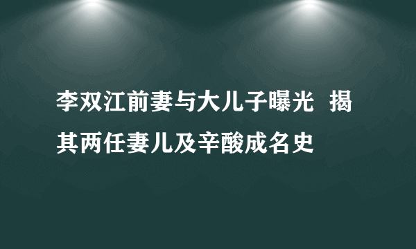 李双江前妻与大儿子曝光  揭其两任妻儿及辛酸成名史