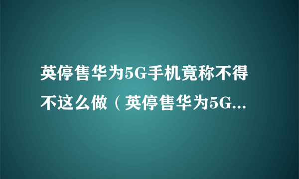 英停售华为5G手机竟称不得不这么做（英停售华为5G手机的原因）