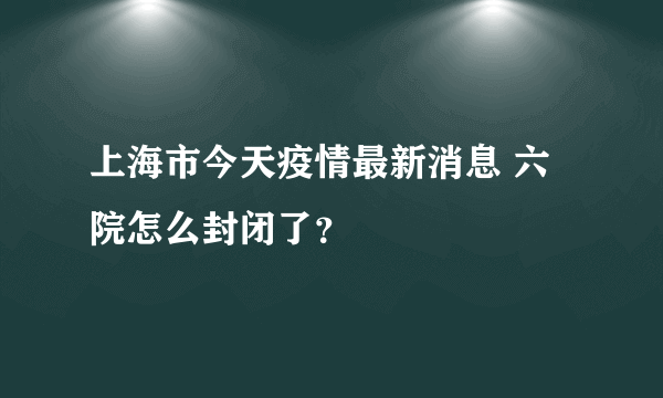 上海市今天疫情最新消息 六院怎么封闭了？