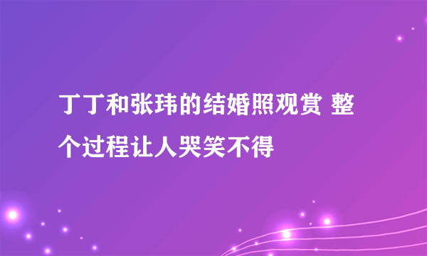 丁丁和张玮的结婚照观赏 整个过程让人哭笑不得